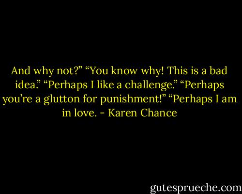 And why not?” “You know why! This is a bad idea.” “Perhaps I like a challenge.” “Perhaps you’re a glutton for punishment!” “Perhaps I am in love. - Karen Chance