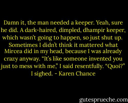Damn it, the man needed a keeper. Yeah, sure he did. A dark-haired, dimpled, dhampir keeper, which wasn’t going to happen, so just shut up. <br />Sometimes I didn’t think it mattered what Mircea did in my head, because I was already crazy anyway. “It’s like someone invented you just to mess with me,” I said resentfully. “Quoi?” I sighed. - Karen Chance