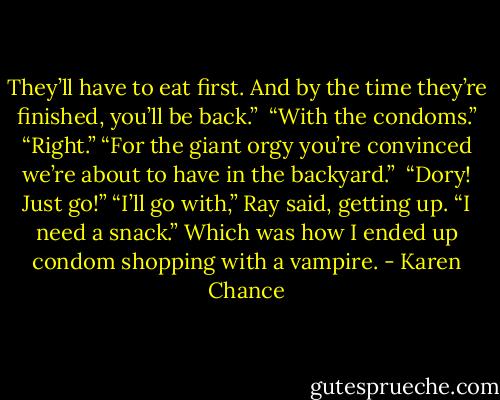 They’ll have to eat first. And by the time they’re finished, you’ll be back.” <br />“With the condoms.” “Right.” “For the giant orgy you’re convinced we’re about to have in the backyard.” <br />“Dory! Just go!” “I’ll go with,” Ray said, getting up. “I need a snack.” Which was how I ended up condom shopping with a vampire. - Karen Chance