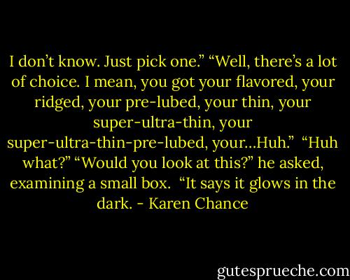 I don’t know. Just pick one.” “Well, there’s a lot of choice. I mean, you got your flavored, your ridged, your pre-lubed, your thin, your super-ultra-thin, your super-ultra-thin-pre-lubed, your…Huh.” <br />“Huh what?” “Would you look at this?” he asked, examining a small box. <br />“It says it glows in the dark. - Karen Chance