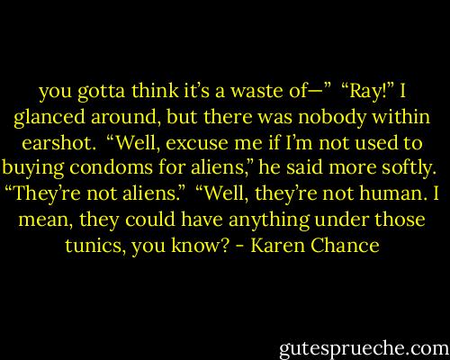 you gotta think it’s a waste of—” <br />“Ray!” I glanced around, but there was nobody within earshot.<br /> “Well, excuse me if I’m not used to buying condoms for aliens,” he said more softly. <br />“They’re not aliens.” <br />“Well, they’re not human. I mean, they could have anything under those tunics, you know? - Karen Chance