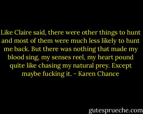 Like Claire said, there were other things to hunt and most of them were much less likely to hunt me back. But there was nothing that made my blood sing, my senses reel, my heart pound quite like chasing my natural prey. Except maybe fucking it. - Karen Chance