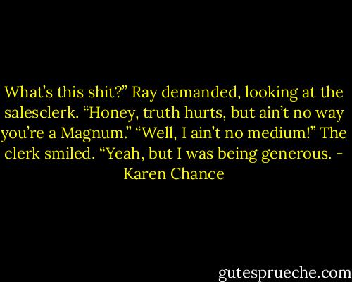 What’s this shit?” Ray demanded, looking at the salesclerk. “Honey, truth hurts, but ain’t no way you’re a Magnum.” “Well, I ain’t no medium!” The clerk smiled. “Yeah, but I was being generous. - Karen Chance