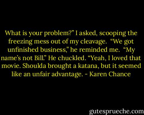 What is your problem?” I asked, scooping the freezing mess out of my cleavage.<br /> “We got unfinished business,” he reminded me. <br />“My name’s not Bill.” He chuckled. “Yeah, I loved that movie. Shoulda brought a katana, but it seemed like an unfair advantage. - Karen Chance