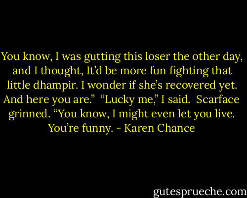 You know, I was gutting this loser the other day, and I thought, It’d be more fun fighting that little dhampir. I wonder if she’s recovered yet. And here you are.” <br />“Lucky me,” I said. <br />Scarface grinned. “You know, I might even let you live. You’re funny. - Karen Chance