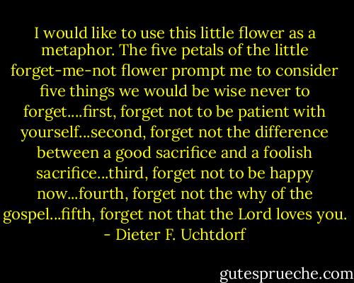 I would like to use this little flower as a metaphor. The five petals of the little forget-me-not flower prompt me to consider five things we would be wise never to forget....first, forget not to be patient with yourself...second, forget not the difference between a good sacrifice and a foolish sacrifice...third, forget not to be happy now...fourth, forget not the why of the gospel...fifth, forget not that the Lord loves you. - Dieter F. Uchtdorf