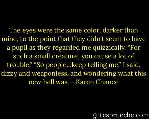The eyes were the same color, darker than mine, to the point that they didn’t seem to have a pupil as they regarded me quizzically. “For such a small creature, you cause a lot of trouble.” “So people…keep telling me,” I said, dizzy and weaponless, and wondering what this new hell was. - Karen Chance