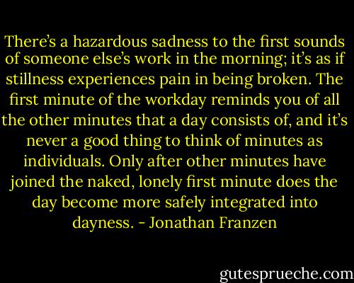 There’s a hazardous sadness to the first sounds of someone else’s work in the morning; it’s as if stillness experiences pain in being broken. The first minute of the workday reminds you of all the other minutes that a day consists of, and it’s never a good thing to think of minutes as individuals. Only after other minutes have joined the naked, lonely first minute does the day become more safely integrated into dayness. - Jonathan Franzen