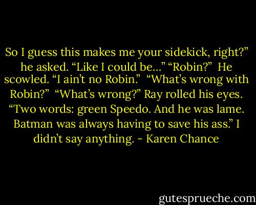 So I guess this makes me your sidekick, right?” he asked. “Like I could be…” “Robin?”<br /> He scowled. “I ain’t no Robin.” <br />“What’s wrong with Robin?” <br />“What’s wrong?” Ray rolled his eyes. “Two words: green Speedo. And he was lame. Batman was always having to save his ass.” I didn’t say anything. - Karen Chance