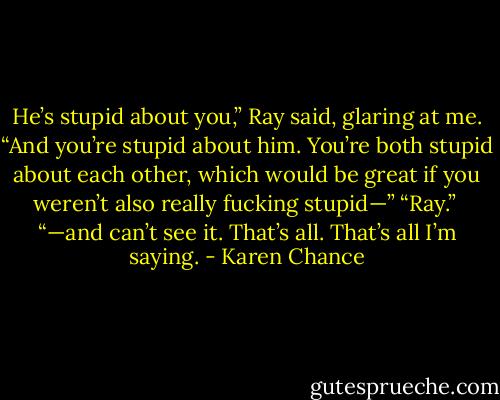 He’s stupid about you,” Ray said, glaring at me. “And you’re stupid about him. You’re both stupid about each other, which would be great if you weren’t also really fucking stupid—” “Ray.” <br />“—and can’t see it. That’s all. That’s all I’m saying. - Karen Chance