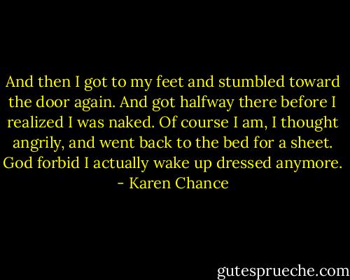 And then I got to my feet and stumbled toward the door again. And got halfway there before I realized I was naked. Of course I am, I thought angrily, and went back to the bed for a sheet. God forbid I actually wake up dressed anymore. - Karen Chance