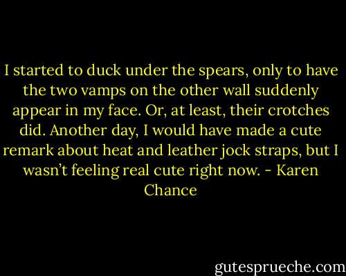 I started to duck under the spears, only to have the two vamps on the other wall suddenly appear in my face. Or, at least, their crotches did. Another day, I would have made a cute remark about heat and leather jock straps, but I wasn’t feeling real cute right now. - Karen Chance