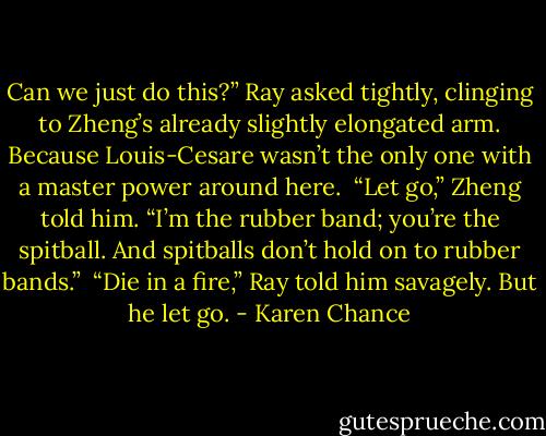 Can we just do this?” Ray asked tightly, clinging to Zheng’s already slightly elongated arm. Because Louis-Cesare wasn’t the only one with a master power around here. <br />“Let go,” Zheng told him. “I’m the rubber band; you’re the spitball. And spitballs don’t hold on to rubber bands.” <br />“Die in a fire,” Ray told him savagely. But he let go. - Karen Chance