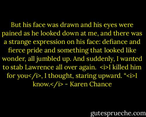 But his face was drawn and his eyes were pained as he looked down at me, and there was a strange expression on his face: defiance and fierce pride and something that looked like wonder, all jumbled up. And suddenly, I wanted to stab Lawrence all over again. <br /><i>I killed him for you</i>, I thought, staring upward.<br />“<i>I know.</i> - Karen Chance