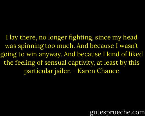 I lay there, no longer fighting, since my head was spinning too much. And because I wasn’t going to win anyway. And because I kind of liked the feeling of sensual captivity, at least by this particular jailer. - Karen Chance