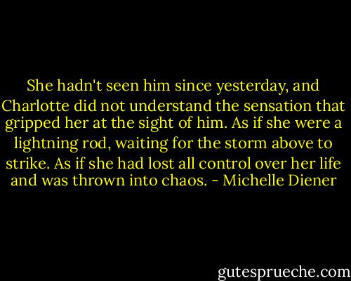 She hadn't seen him since yesterday, and Charlotte did not understand the sensation that gripped her at the sight of him.<br />As if she were a lightning rod, waiting for the storm above to strike. As if she had lost all control over her life and was thrown into chaos. - Michelle Diener