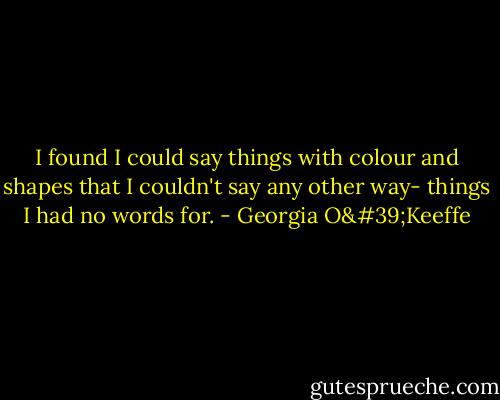 I found I could say things with colour and shapes that I couldn't say any other way- things I had no words for. - Georgia O'Keeffe