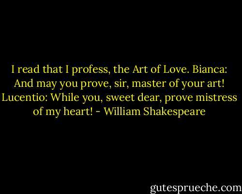 I read that I profess, the Art of Love.<br />Bianca: And may you prove, sir, master of your art!<br />Lucentio: While you, sweet dear, prove mistress of my heart! - William Shakespeare
