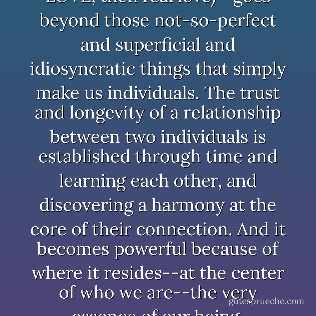 Real connection (and if it's LOVE, then real love)--goes beyond those not-so-perfect and superficial and idiosyncratic things that simply make us individuals. The trust and longevity of a relationship between two individuals is established through time and learning each other, and discovering a harmony at the core of their connection. And it becomes powerful because of where it resides--at the center of who we are--the very essence of our being. - Kelli Jae Baeli