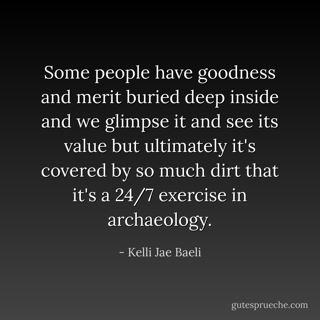 Some people have goodness and merit buried deep inside and we glimpse it and see its value but ultimately it's covered by so much dirt that it's a 24/7 exercise in archaeology. - Kelli Jae Baeli