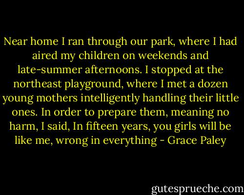 Near home I ran through our park, where I had aired my children on weekends and late-summer afternoons. I stopped at the northeast playground, where I met a dozen young mothers intelligently handling their little ones. In order to prepare them, meaning no harm, I said, In fifteen years, you girls will be like me, wrong in everything - Grace Paley