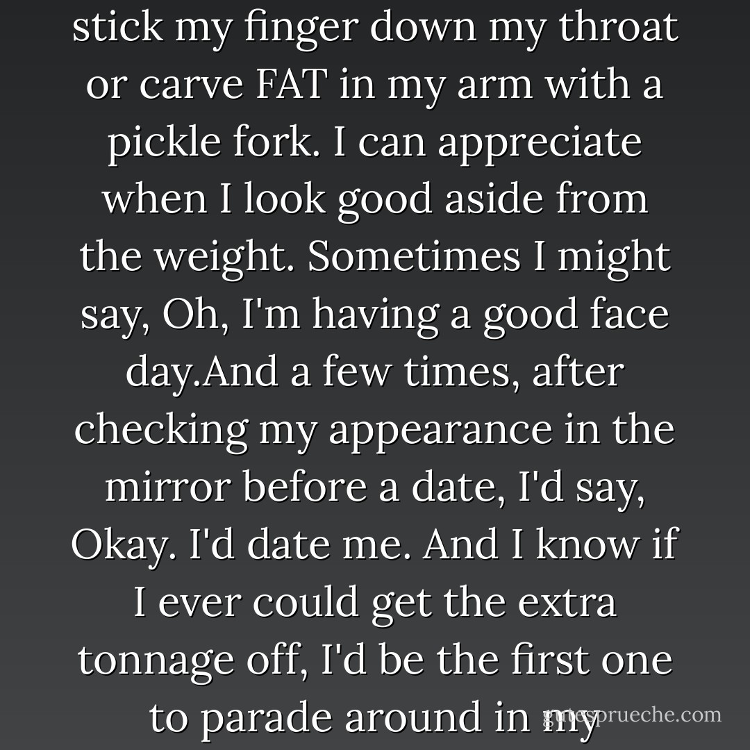 I am overweight. But to me, it's fat. I don't have Body Dysmorphic Disorder. When I look in the mirror I don't plunge into a depression and stick my finger down my throat or carve FAT in my arm with a pickle fork. I can appreciate when I look good aside from the weight. Sometimes I might say, <i>Oh, I'm having a good face day.</i>And a few times, after checking my appearance in the mirror before a date, I'd say, <i>Okay. I'd date me.</i> And I know if I ever could get the extra tonnage off, I'd be the first one to parade around in my underwear, or have no qualms about getting naked with a hottie, while the lights were still on in the room. - Kelli Jae Baeli