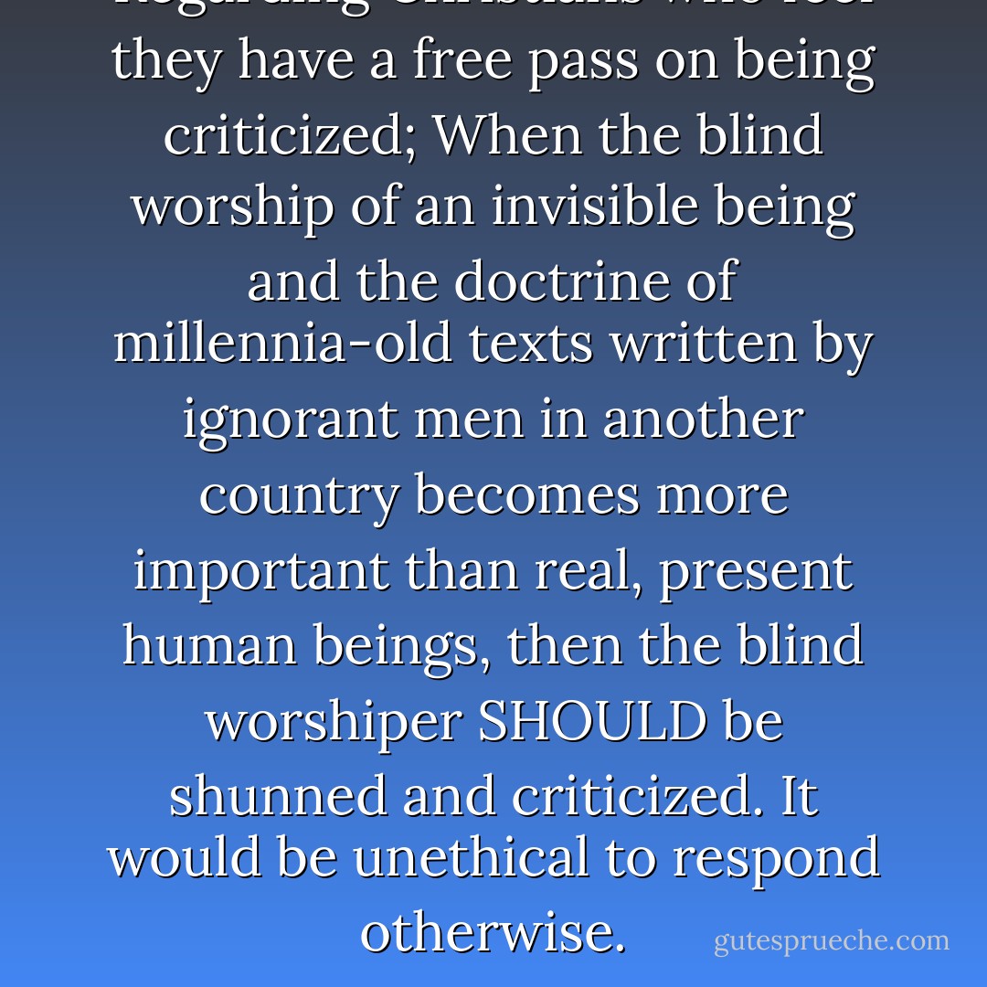 Regarding Christians who feel they have a free pass on being criticized; When the blind worship of an invisible being and the doctrine of millennia-old texts written by ignorant men in another country becomes more important than real, present human beings, then the blind worshiper SHOULD be shunned and criticized. It would be unethical to respond otherwise. - Kelli Jae Baeli