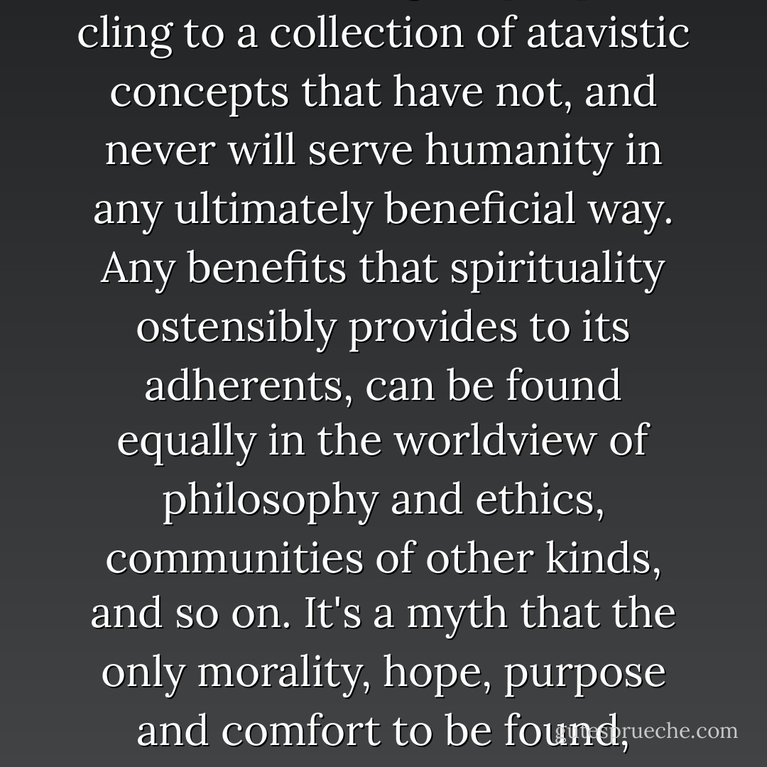 The supernatural worldview is causing a great number of otherwise intelligent people to cling to a collection of atavistic concepts that have not, and never will serve humanity in any ultimately beneficial way. Any benefits that spirituality ostensibly provides to its adherents, can be found equally in the worldview of philosophy and ethics, communities of other kinds, and so on. It's a myth that the only morality, hope, purpose and comfort to be found, resides only in the supernatural. - Kelli Jae Baeli