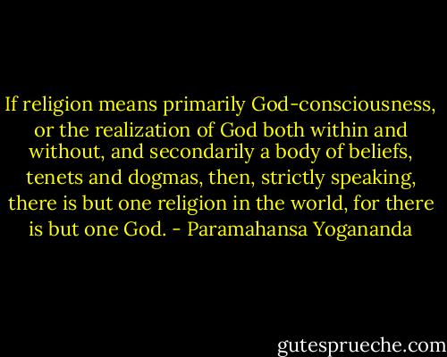 If religion means primarily God-consciousness, or the realization of God both within and without, and secondarily a body of beliefs, tenets and dogmas, then, strictly speaking, there is but one religion in the world, for there is but one God. - Paramahansa Yogananda