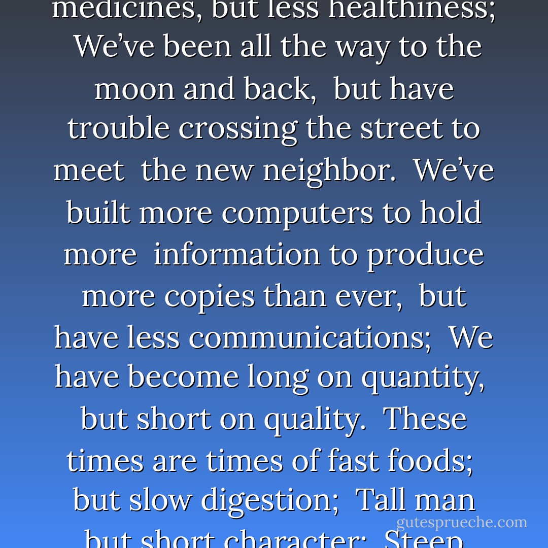 We have bigger houses but smaller families; <br />more conveniences, but less time; <br />We have more degrees, but less sense; <br />more knowledge, but less judgment; <br />more experts, but more problems; <br />more medicines, but less healthiness; <br />We’ve been all the way to the moon and back, <br />but have trouble crossing the street to meet <br />the new neighbor. <br />We’ve built more computers to hold more <br />information to produce more copies than ever, <br />but have less communications; <br />We have become long on quantity, <br />but short on quality. <br />These times are times of fast foods; <br />but slow digestion; <br />Tall man but short character; <br />Steep profits but shallow relationships. <br />It is time when there is much in the window, <br />but nothing in the room.<br /><br />--authorship unknown<br />from Sacred Economics - Charles Eisenstein