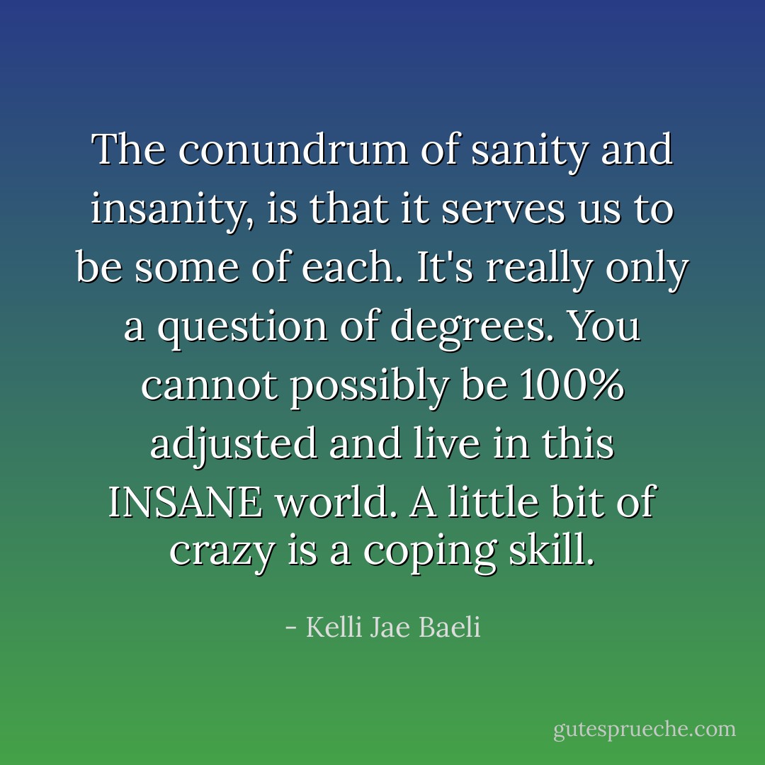 The conundrum of sanity and insanity, is that it serves us to be some of each. It's really only a question of degrees. You cannot possibly be 100% adjusted and live in this INSANE world. A little bit of crazy is a coping skill. - Kelli Jae Baeli