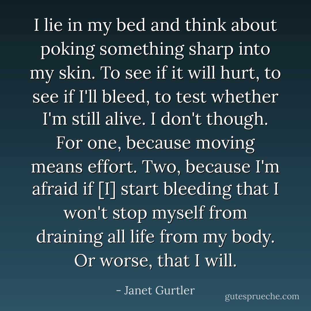 I lie in my bed and think about poking something sharp into my skin. To see if it will hurt, to see if I'll bleed, to test whether I'm still alive. I don't though. For one, because moving means effort. Two, because I'm afraid if [I] start bleeding that I won't stop myself from draining all life from my body. Or worse, that I will. - Janet Gurtler