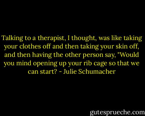 Talking to a therapist, I thought, was like taking your clothes off and then taking your skin off, and then having the other person say, "Would you mind opening up your rib cage so that we can start? - Julie Schumacher