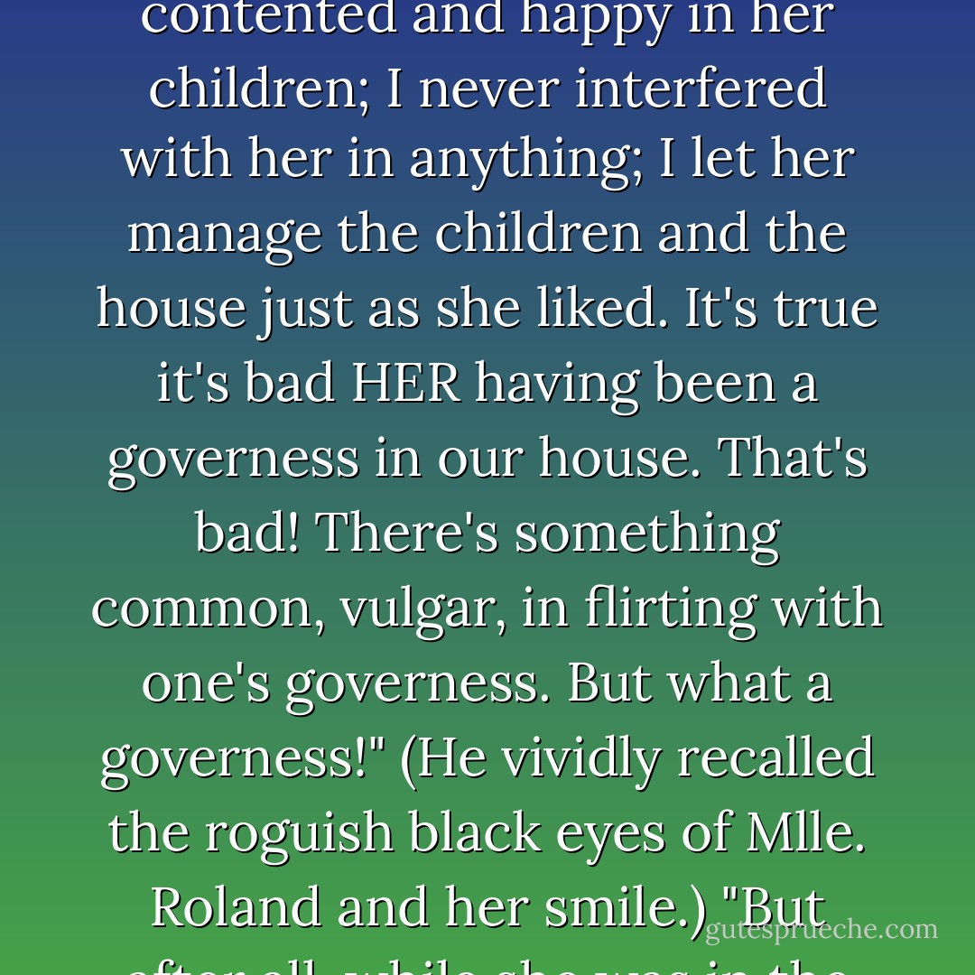 Oh, it's awful! oh dear, oh dear! awful!" Stepan Arkadyevitch kept repeating to himself, and he could think of nothing to be done. "And how well things were going up till now! how well we got on! She was contented and happy in her children; I never interfered with her in anything; I let her manage the children and the house just as she liked. It's true it's bad HER having been a governess in our house. That's bad! There's something common, vulgar, in flirting with one's governess. But what a governess!" (He vividly recalled the roguish black eyes of Mlle. Roland and her smile.) "But after all, while she was in the house, I kept myself in hand. And the worst of it all is that she's already… it seems as if ill-luck would have it so! Oh, oh! But what, what is to be done? - Leo Tolstoy