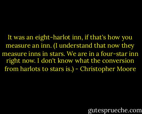 It was an eight-harlot inn, if that's how you measure an inn. (I understand that now they measure inns in stars. We are in a four-star inn right now. I don't know what the conversion from harlots to stars is.) - Christopher Moore