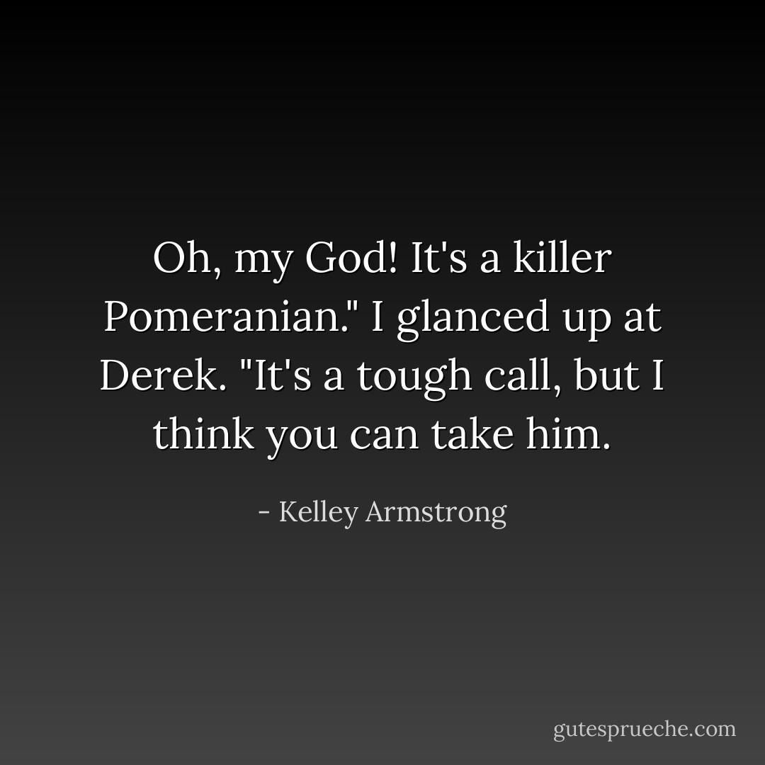 Oh, my God! It's a killer Pomeranian." I glanced up at Derek. "It's a tough call, but I think you can take him. - Kelley Armstrong