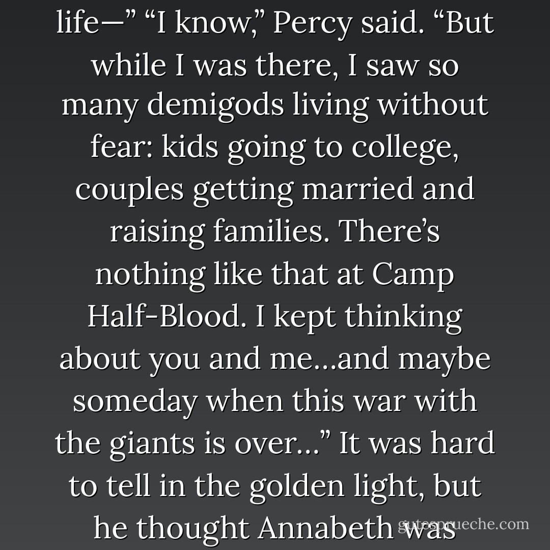 Annabeth,” he said hesitantly, “in New Rome, demigods can live their whole lives in peace.” <br />Her expression turned guarded. “Reyna explained it to me. But, Percy, you belong at Camp Half-Blood. That other life—”<br />“I know,” Percy said. “But while I was there, I saw so many demigods living without fear: kids going to college, couples getting married and raising families. There’s nothing like that at Camp Half-Blood. I kept thinking about you and me…and maybe someday when this war with the giants is over…”<br />It was hard to tell in the golden light, but he thought Annabeth was blushing. “Oh,” she said…<br />“I’m sorry,” he said. “I just…I had to think of that to keep going. To give me hope. Forget I mentioned—”<br />“No!” she said. “Gods, Percy, that’s so sweet. - Rick Riordan