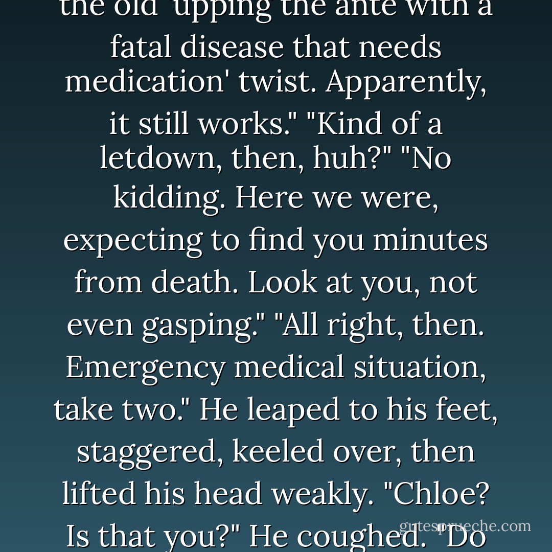 Backup?" Tori said. "You mean he didn't need that?"<br />"Apparently not," I murmured.<br />Simon looked from her to me, confused, then understanding. "You guys thought..."<br />"That if you didn't get your medicine in the next twenty-four hours, you'd be dead?" I said. "Not exactly, but close. You know, the old 'upping the ante with a fatal disease that needs medication' twist. Apparently, it still works."<br />"Kind of a letdown, then, huh?"<br />"No kidding. Here we were, expecting to find you minutes from death. Look at you, not even gasping."<br />"All right, then. Emergency medical situation, take two."<br />He leaped to his feet, staggered, keeled over, then lifted his head weakly.<br />"Chloe? Is that you?" He coughed. "Do you have my insulin?"<br />I placed it in his outstretched hand.<br />"You saved my life," he said. "How can I ever repay you?"<br />"Undying servitude sounds good. I like my eggs scrambled."<br />He held up a piece of fruit. "Would you settle for a bruised apple? - Kelley Armstrong