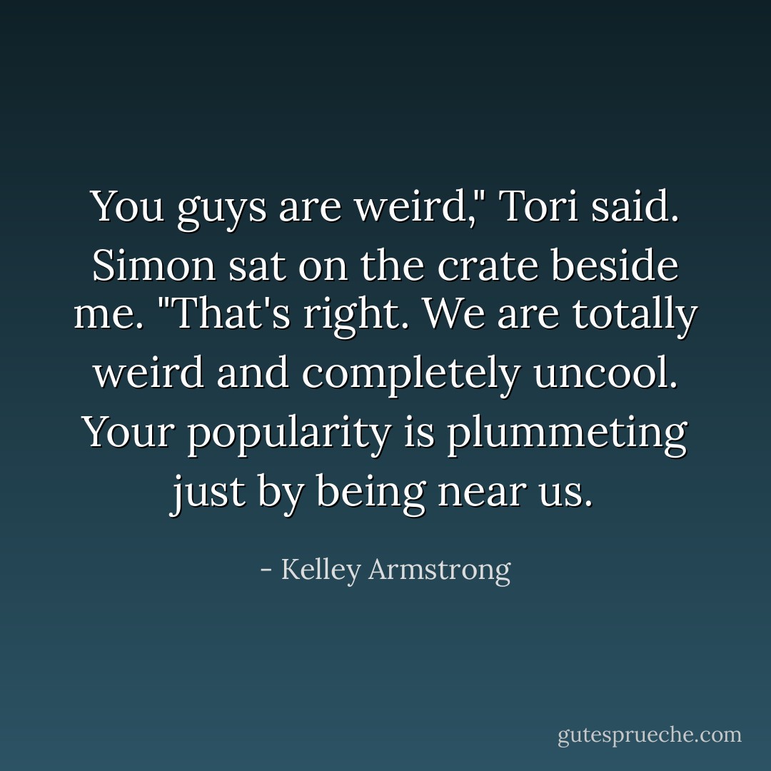 You guys are weird," Tori said.<br />Simon sat on the crate beside me. "That's right. We are totally weird and completely uncool. Your popularity is plummeting just by being near us. - Kelley Armstrong