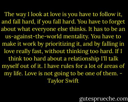 The way I look at love is you have to follow it, and fall hard, if you fall hard. You have to forget about what everyone else thinks. It has to be an us-against-the-world mentality. You have to make it work by prioritizing it, and by falling in love really fast, without thinking too hard. If I think too hard about a relationship I'll talk myself out of it. I have rules for a lot of areas of my life. Love is not going to be one of them. - Taylor Swift
