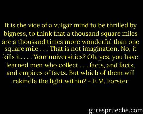 It is the vice of a vulgar mind to be thrilled by bigness, to think that a thousand square miles are a thousand times more wonderful than one square mile . . . That is not imagination. No, it kills it. . . . Your universities? Oh, yes, you have learned men who collect . . . facts, and facts, and empires of facts. But which of them will rekindle the light within? - E.M. Forster