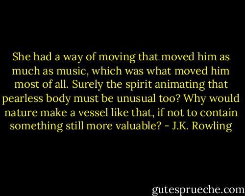 She had a way of moving that moved him as much as music, which was what moved him most of all. Surely the spirit animating that pearless body must be unusual too? Why would nature make a vessel like that, if not to contain something still more valuable? - J.K. Rowling