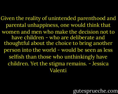 Given the reality of unintended parenthood and parental unhappiness, one would think that women and men who make the decision not to have children - who are deliberate and thoughtful about the choice to bring another person into the world - would be seen as less selfish than those who unthinkingly have children. Yet the stigma remains. - Jessica Valenti