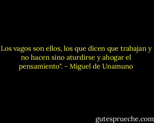 Los vagos son ellos, los que dicen que trabajan y no hacen sino aturdirse y ahogar el pensamiento". - Miguel de Unamuno