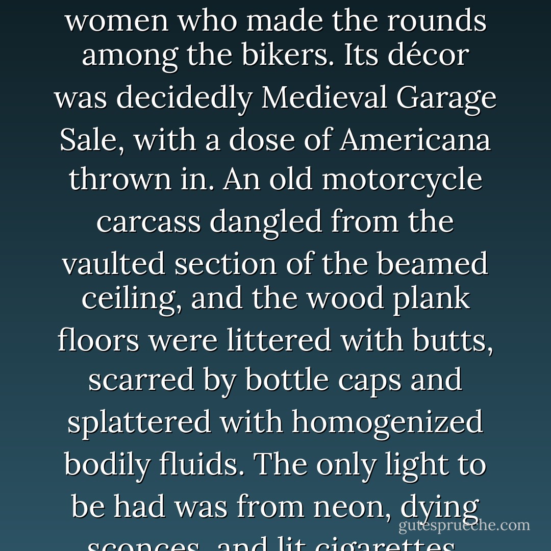 Sully's, on South Prospect, was the quintessential biker-bar, complete with hefty, leather-clad Harley worshippers, and stringy-haired heroin-addicted women who made the rounds among the bikers. Its décor was decidedly Medieval Garage Sale, with a dose of Americana thrown in. An old motorcycle carcass dangled from the vaulted section of the beamed ceiling, and the wood plank floors were littered with butts, scarred by bottle caps and splattered with homogenized bodily fluids. The only light to be had was from neon, dying sconces, and lit cigarettes. Various medieval swords perched on each wall, reminiscent of the times of Beowulf and Fire Dragons on the Barrow. - Kelli Jae Baeli