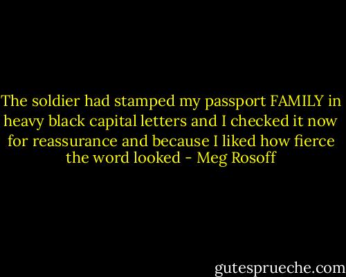 The soldier had stamped my passport FAMILY in heavy black capital letters and I checked it now for reassurance and because I liked how fierce the word looked - Meg Rosoff