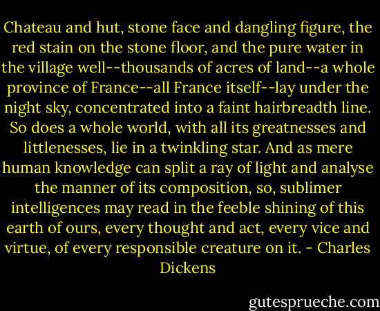 Chateau and hut, stone face and dangling figure, the red stain on the stone floor, and the pure water in the village well--thousands of acres of land--a whole province of France--all France itself--lay under the night sky, concentrated into a faint hairbreadth line. So does a whole world, with all its greatnesses and littlenesses, lie in a twinkling star. And as mere human knowledge can split a ray of light and analyse the manner of its composition, so, sublimer intelligences may read in the feeble shining of this earth of ours, every thought and act, every vice and virtue, of every responsible creature on it. - Charles Dickens