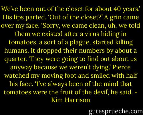 We’ve been out of the closet for about 40 years.’ His lips parted. ‘Out of the closet?’ A grin came over my face. ‘Sorry, we came clean, uh, we told them we existed after a virus hiding in tomatoes, a sort of a plague, started killing humans. It dropped their numbers by about a quarter. They were going to find out about us anyway because we weren’t dying.’ Pierce watched my moving foot and smiled with half his face. ‘I’ve always been of the mind that tomatoes were the fruit of the devil’, he said. - Kim Harrison