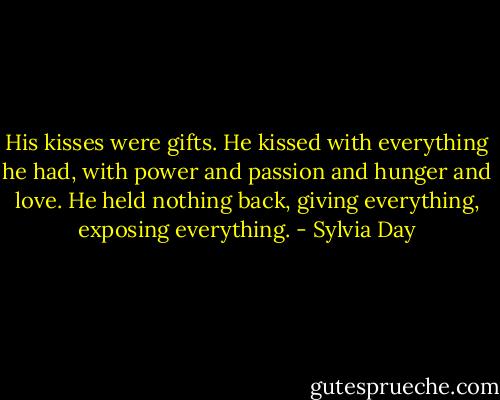 His kisses were gifts. He kissed with everything he had, with power and passion and hunger and love. He held nothing back, giving everything, exposing everything. - Sylvia Day