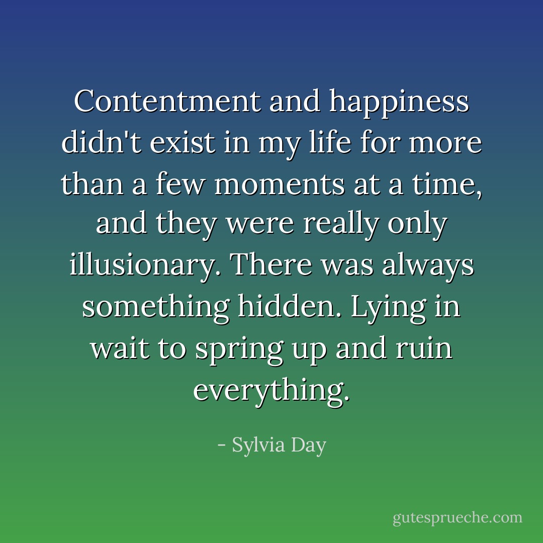 Contentment and happiness didn't exist in my life for more than a few moments at a time, and they were really only illusionary. There was always something hidden. Lying in wait to spring up and ruin everything. - Sylvia Day